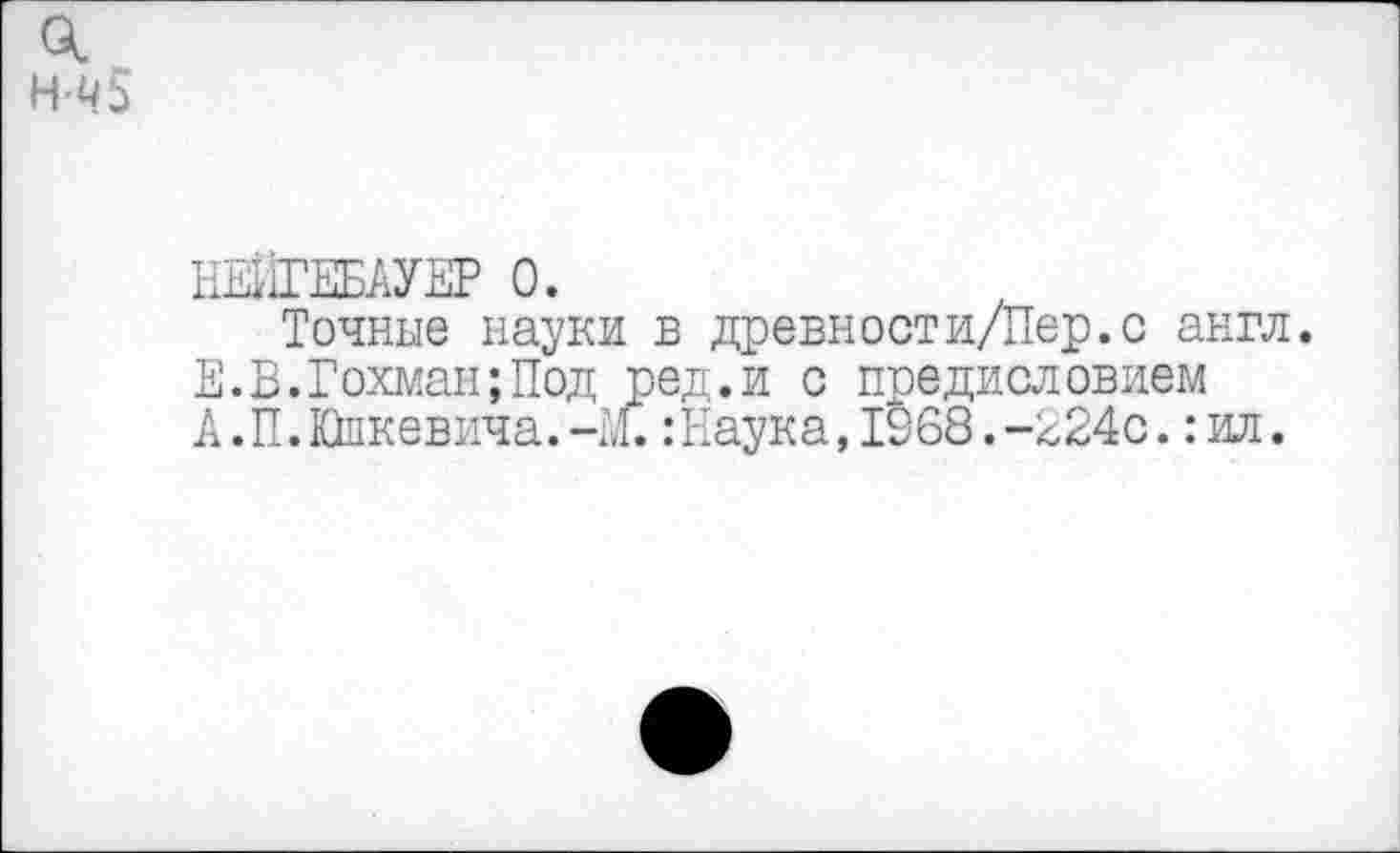 ﻿о. н-ч5
НЕИГЕБАУЕР 0.
Точные науки в древности/Пер.с англ. Е.В.Гохман;Под ред.и с предисловием А.П.Юпкевича.-М.:Наука, 1368.-2240.:ил.